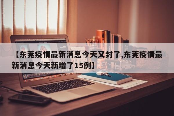 【东莞疫情最新消息今天又封了,东莞疫情最新消息今天新增了15例】