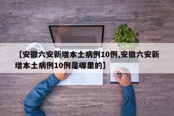 【安徽六安新增本土病例10例,安徽六安新增本土病例10例是哪里的】