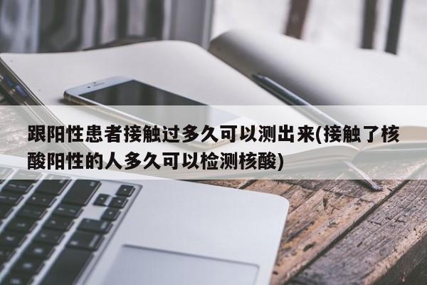 跟阳性患者接触过多久可以测出来(接触了核酸阳性的人多久可以检测核酸)