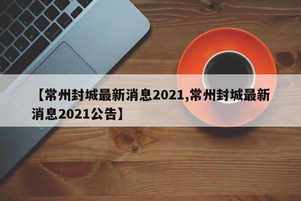 【常州封城最新消息2021,常州封城最新消息2021公告】