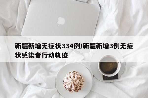 新疆新增无症状334例/新疆新增3例无症状感染者行动轨迹