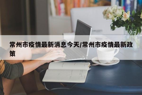 常州市疫情最新消息今天/常州市疫情最新政策