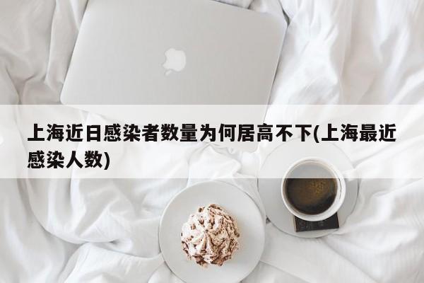 上海近日感染者数量为何居高不下(上海最近感染人数)