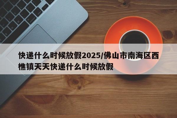 快递什么时候放假2025/佛山市南海区西樵镇天天快递什么时候放假