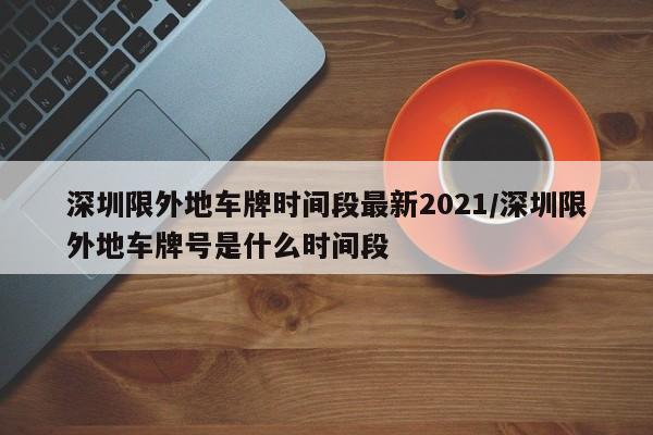深圳限外地车牌时间段最新2021/深圳限外地车牌号是什么时间段