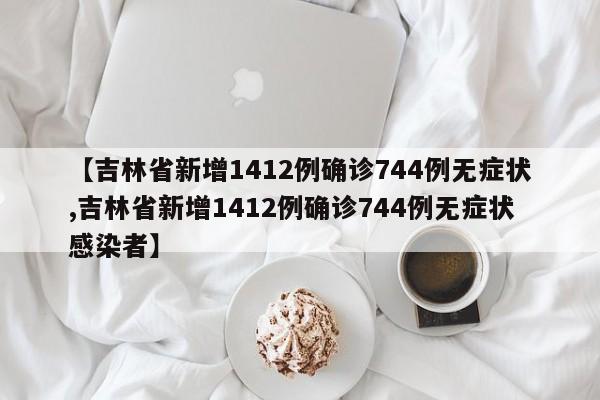 【吉林省新增1412例确诊744例无症状,吉林省新增1412例确诊744例无症状感染者】