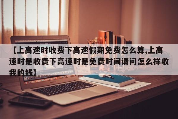 【上高速时收费下高速假期免费怎么算,上高速时是收费下高速时是免费时间请问怎么样收我的钱】
