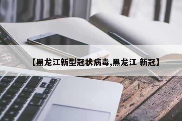 【黑龙江新型冠状病毒,黑龙江 新冠】