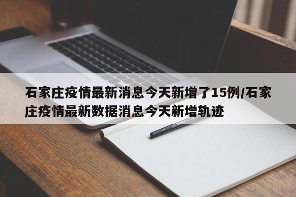 石家庄疫情最新消息今天新增了15例/石家庄疫情最新数据消息今天新增轨迹