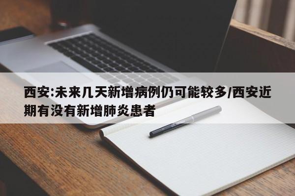 西安:未来几天新增病例仍可能较多/西安近期有没有新增肺炎患者