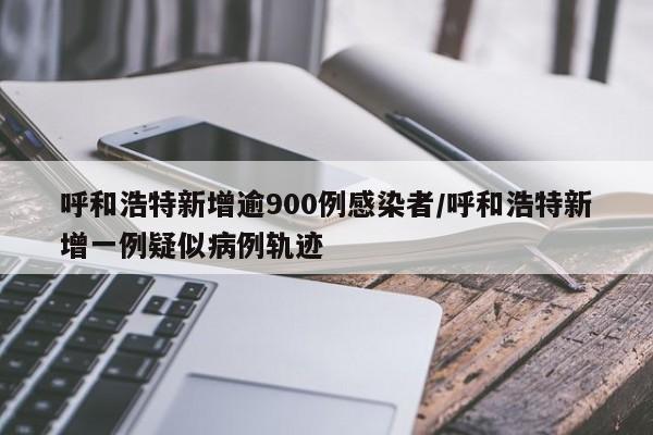 呼和浩特新增逾900例感染者/呼和浩特新增一例疑似病例轨迹