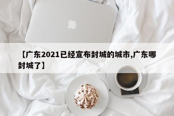 【广东2021已经宣布封城的城市,广东哪封城了】