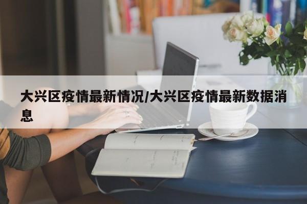 大兴区疫情最新情况/大兴区疫情最新数据消息