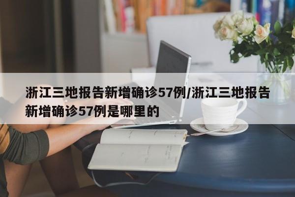 浙江三地报告新增确诊57例/浙江三地报告新增确诊57例是哪里的