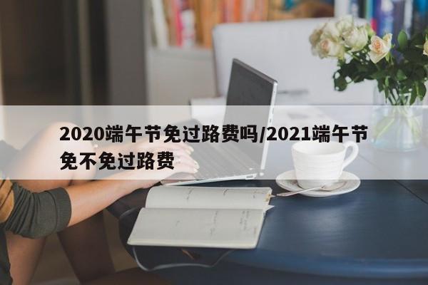 2020端午节免过路费吗/2021端午节免不免过路费