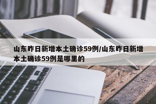 山东昨日新增本土确诊59例/山东昨日新增本土确诊59例是哪里的