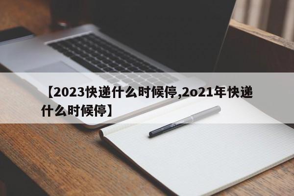 【2023快递什么时候停,2o21年快递什么时候停】