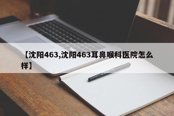 【沈阳463,沈阳463耳鼻喉科医院怎么样】