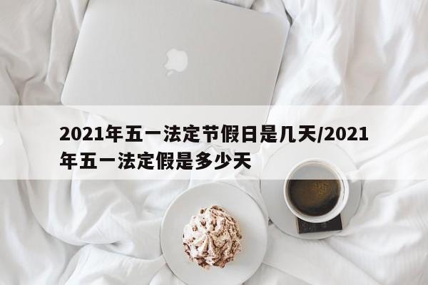 2021年五一法定节假日是几天/2021年五一法定假是多少天