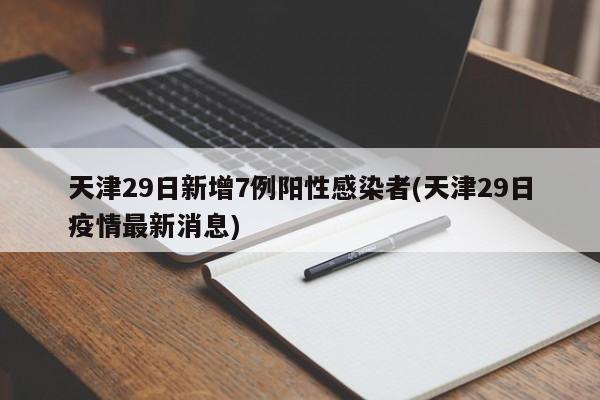 天津29日新增7例阳性感染者(天津29日疫情最新消息)