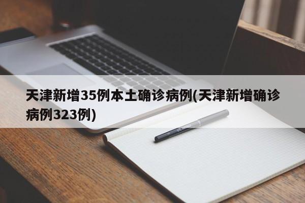 天津新增35例本土确诊病例(天津新增确诊病例323例)