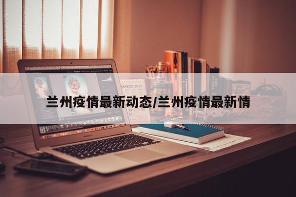 兰州疫情最新动态/兰州疫情最新情