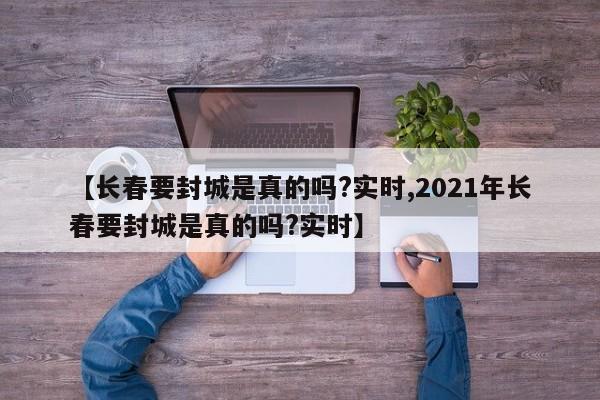 【长春要封城是真的吗?实时,2021年长春要封城是真的吗?实时】