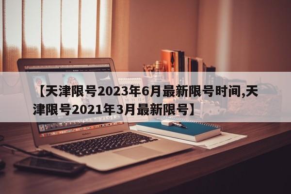 【天津限号2023年6月最新限号时间,天津限号2021年3月最新限号】