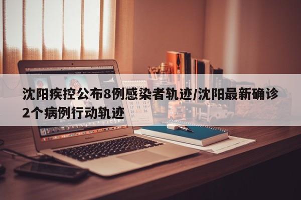沈阳疾控公布8例感染者轨迹/沈阳最新确诊2个病例行动轨迹
