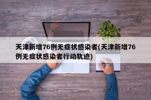 天津新增76例无症状感染者(天津新增76例无症状感染者行动轨迹)