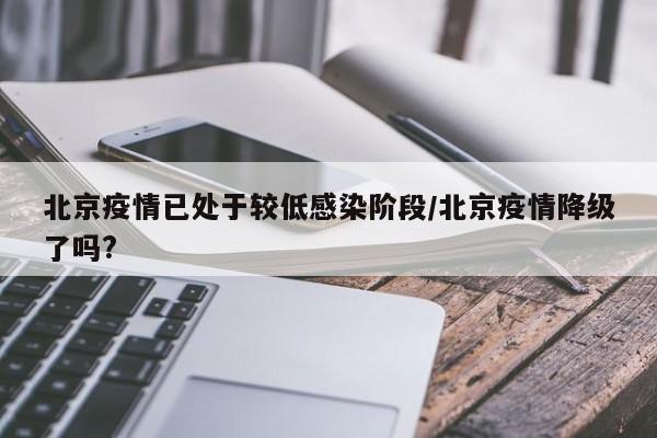 北京疫情已处于较低感染阶段/北京疫情降级了吗?