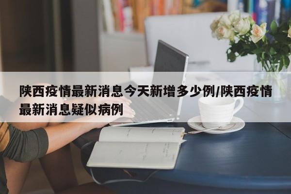 陕西疫情最新消息今天新增多少例/陕西疫情最新消息疑似病例
